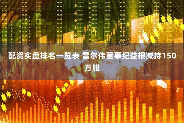 配资实盘排名一览表 雷尔伟董事纪益根减持150万股