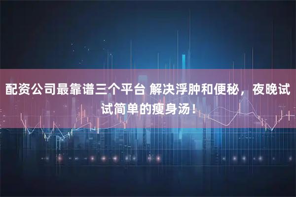 配资公司最靠谱三个平台 解决浮肿和便秘，夜晚试试简单的瘦身汤！